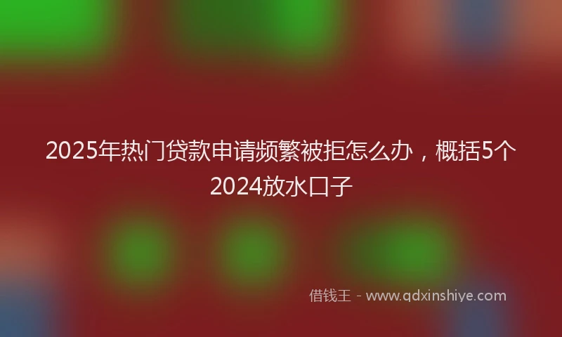 2025年热门贷款申请频繁被拒怎么办，概括5个2024放水口子