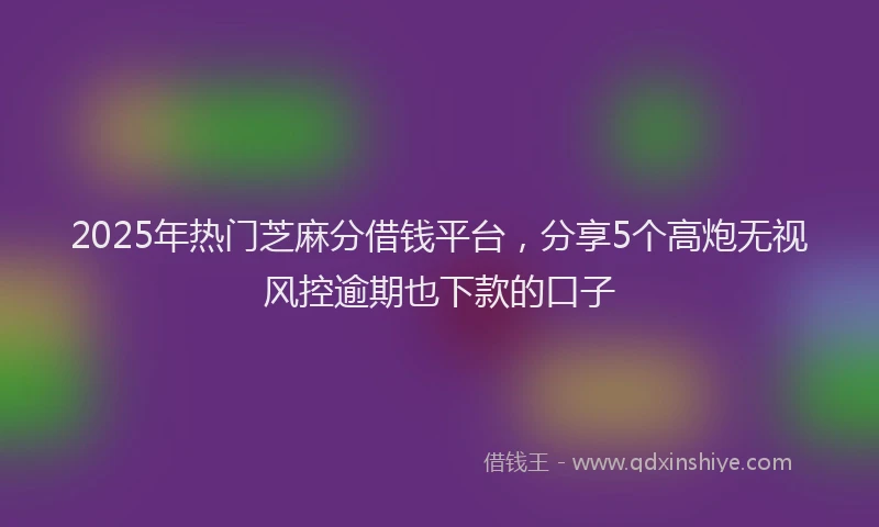 2025年热门芝麻分借钱平台，分享5个高炮无视风控逾期也下款的口子