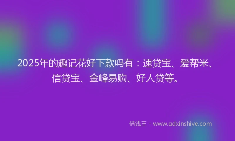 2025年的趣记花好下款吗有：速贷宝、爱帮米、信贷宝、金峰易购、好人贷等。