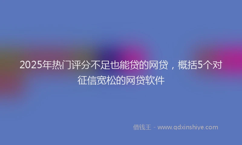 2025年热门评分不足也能贷的网贷，概括5个对征信宽松的网贷软件