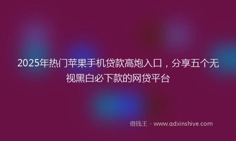 2025年热门苹果手机贷款高炮入口，分享五个无视黑白必下款的网贷平台