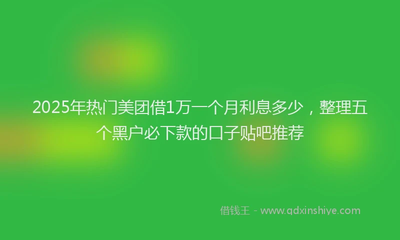 2025年热门美团借1万一个月利息多少，整理五个黑户必下款的口子贴吧推荐