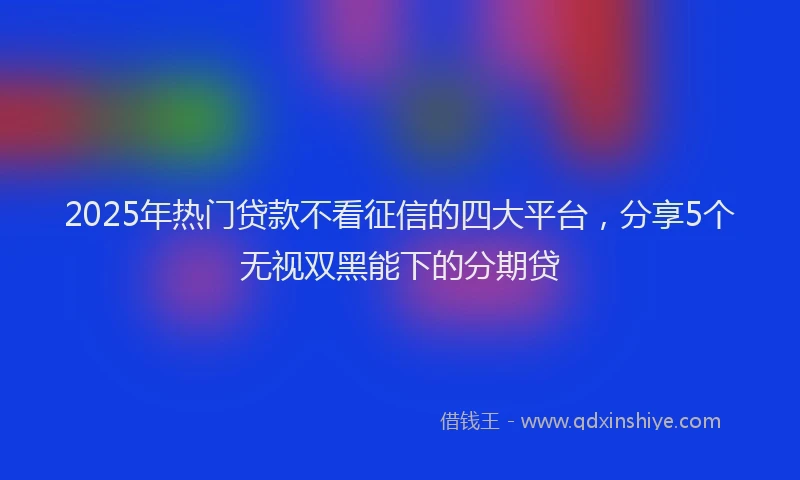 2025年热门贷款不看征信的四大平台，分享5个无视双黑能下的分期贷