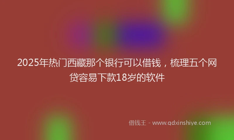 2025年热门西藏那个银行可以借钱，梳理五个网贷容易下款18岁的软件