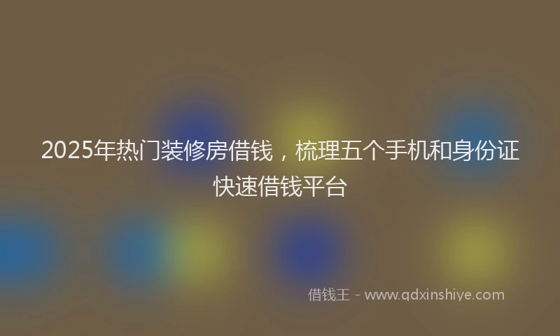 2025年热门装修房借钱，梳理五个手机和身份证快速借钱平台