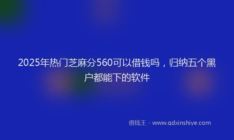 2025年热门芝麻分560可以借钱吗，归纳五个黑户都能下的软件