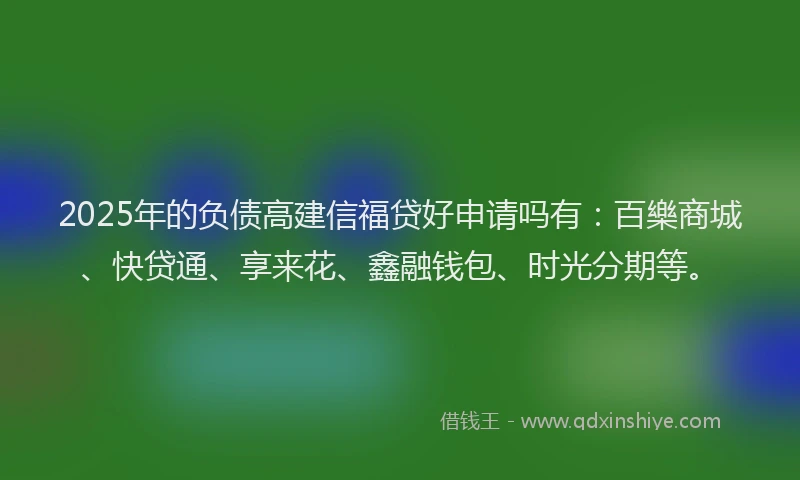 2025年的负债高建信福贷好申请吗有：百樂商城、快贷通、享来花、鑫融钱包、时光分期等。