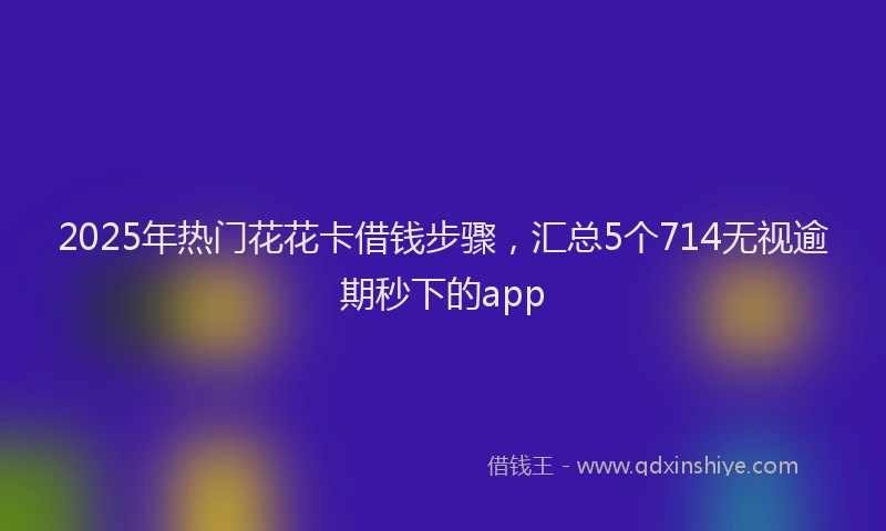 2025年热门花花卡借钱步骤，汇总5个714无视逾期秒下的app