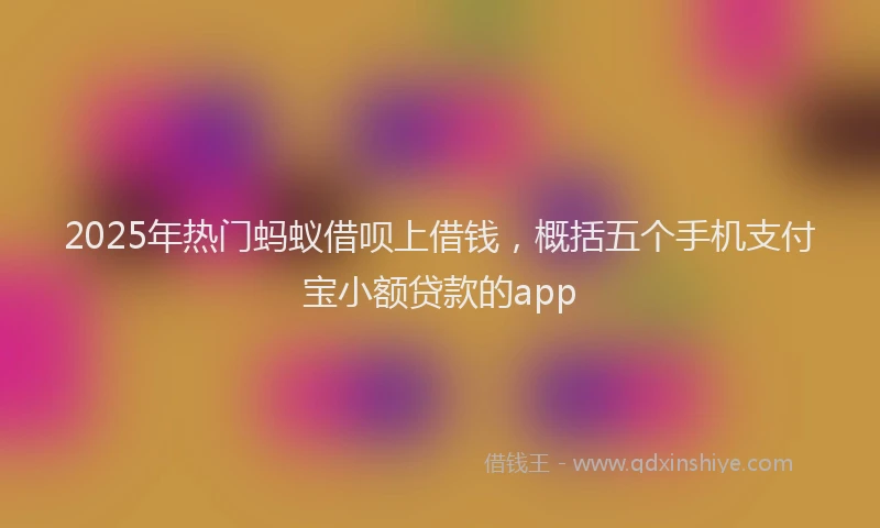 2025年热门蚂蚁借呗上借钱，概括五个手机支付宝小额贷款的app