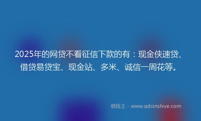 2025年的网贷不看征信下款的有：现金侠速贷、借贷易贷宝、现金站、多米、诚信一周花等。