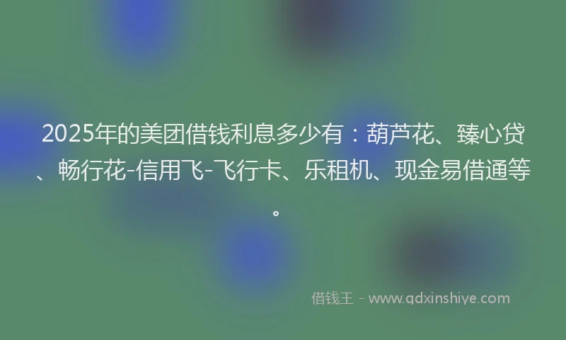 2025年的美团借钱利息多少有：葫芦花、臻心贷、畅行花-信用飞-飞行卡、乐租机、现金易借通等。