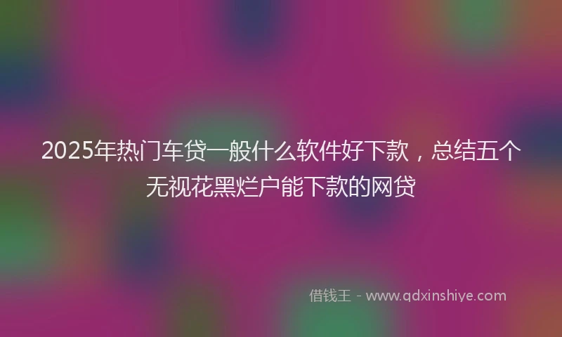 2025年热门车贷一般什么软件好下款，总结五个无视花黑烂户能下款的网贷