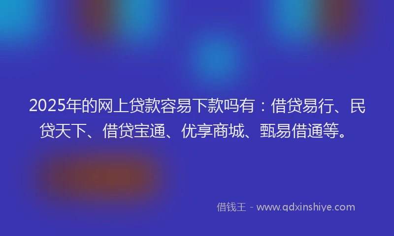 2025年的网上贷款容易下款吗有：借贷易行、民贷天下、借贷宝通、优享商城、甄易借通等。