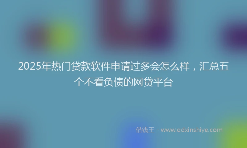 2025年热门贷款软件申请过多会怎么样，汇总五个不看负债的网贷平台