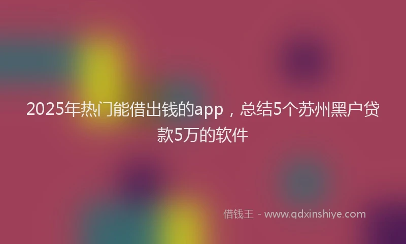 2025年热门能借出钱的app，总结5个苏州黑户贷款5万的软件
