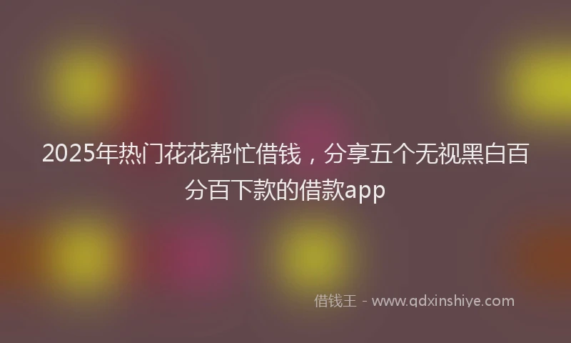 2025年热门花花帮忙借钱，分享五个无视黑白百分百下款的借款app