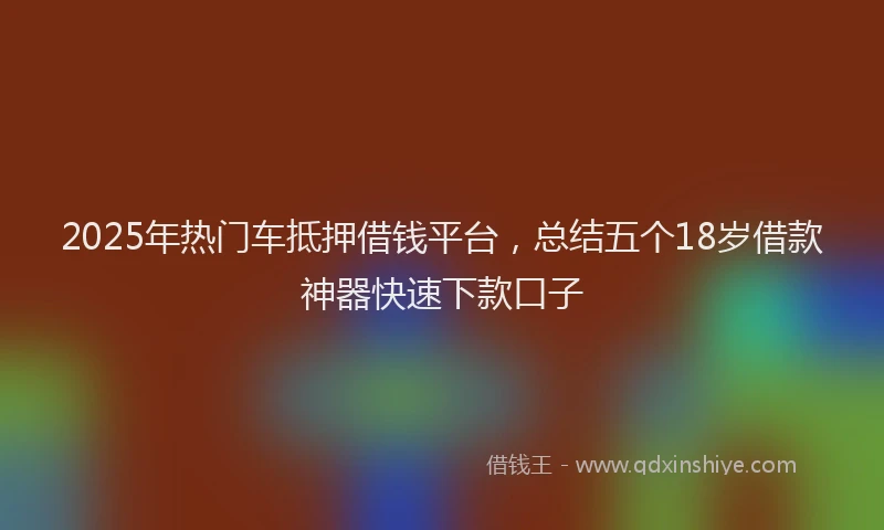 2025年热门车抵押借钱平台，总结五个18岁借款神器快速下款口子