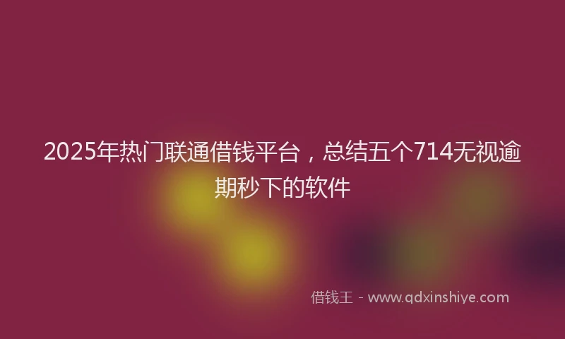 2025年热门联通借钱平台，总结五个714无视逾期秒下的软件