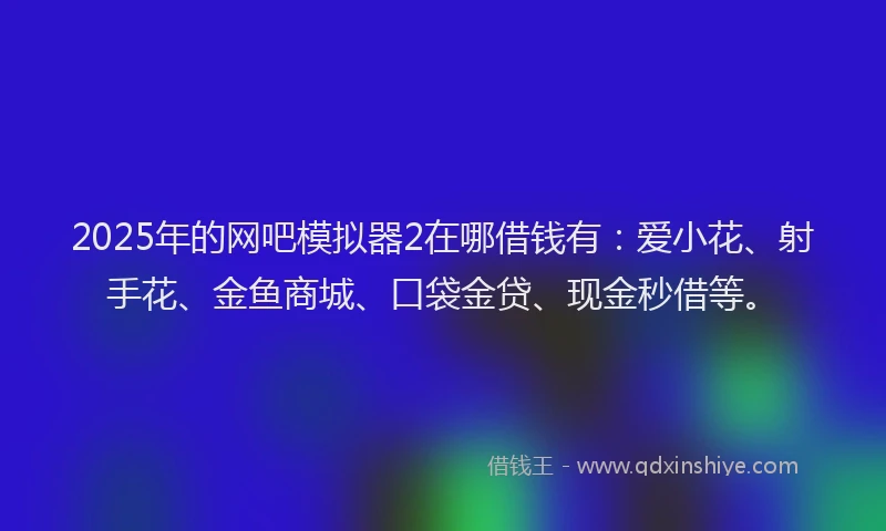 2025年的网吧模拟器2在哪借钱有：爱小花、射手花、金鱼商城、口袋金贷、现金秒借等。