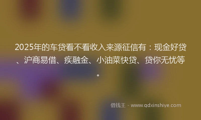 2025年的车贷看不看收入来源征信有：现金好贷、沪商易借、疾融金、小油菜快贷、贷你无忧等。