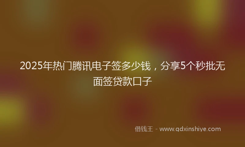 2025年热门腾讯电子签多少钱，分享5个秒批无面签贷款口子