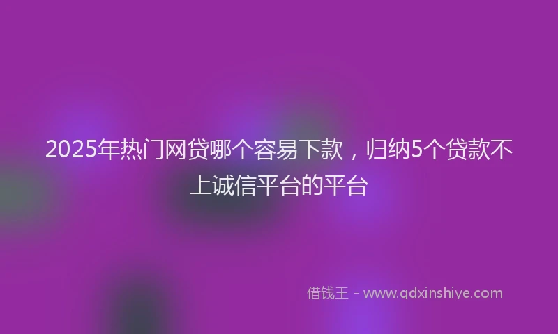2025年热门网贷哪个容易下款，归纳5个贷款不上诚信平台的平台