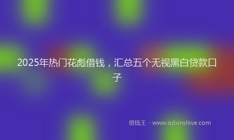 2025年热门花彪借钱，汇总五个无视黑白贷款口子