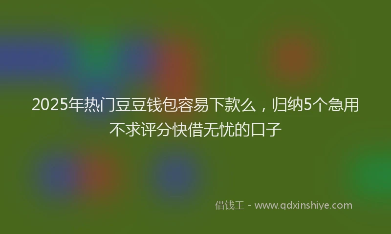 2025年热门豆豆钱包容易下款么，归纳5个急用不求评分快借无忧的口子