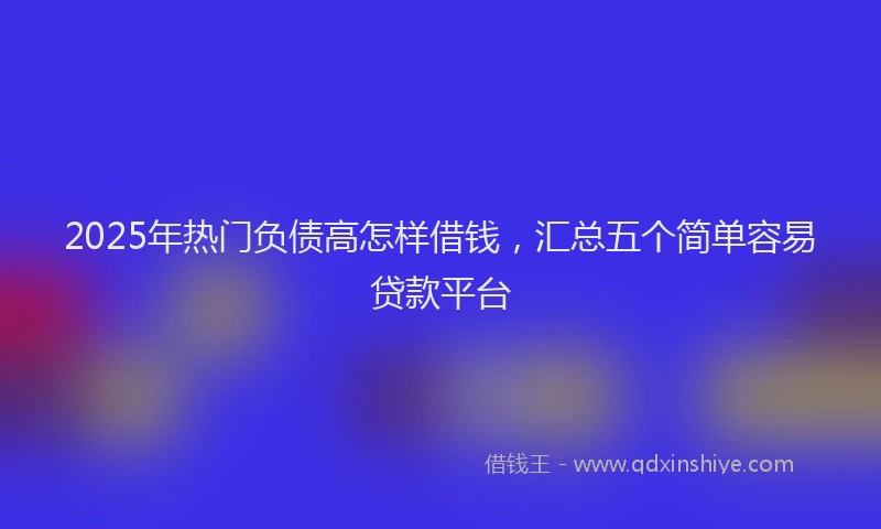 2025年热门负债高怎样借钱，汇总五个简单容易贷款平台