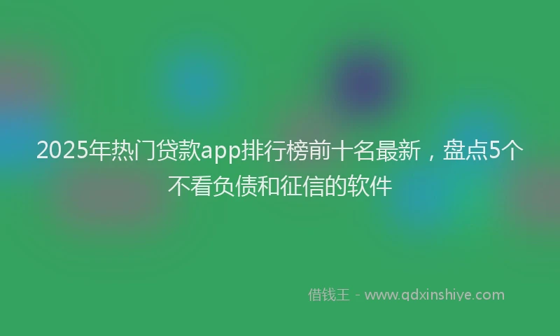 2025年热门贷款app排行榜前十名最新，盘点5个不看负债和征信的软件