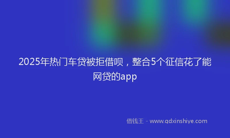 2025年热门车贷被拒借呗，整合5个征信花了能网贷的app