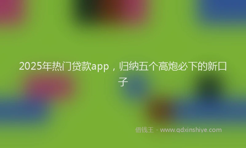 2025年热门贷款app，归纳五个高炮必下的新口子