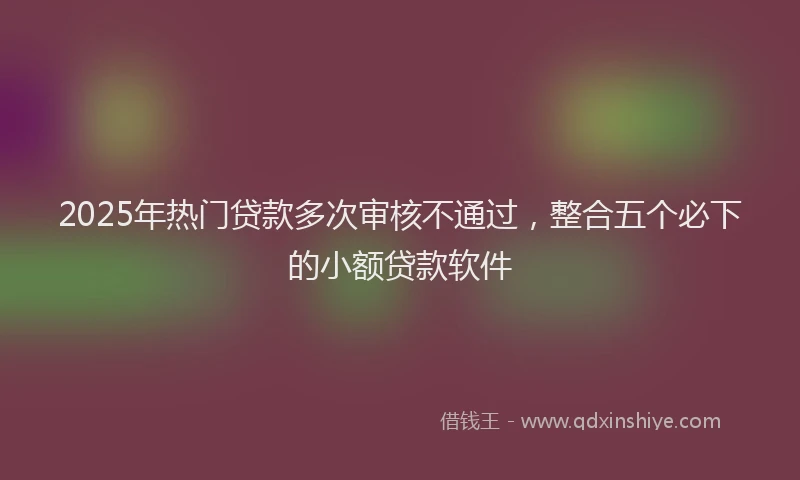 2025年热门贷款多次审核不通过，整合五个必下的小额贷款软件