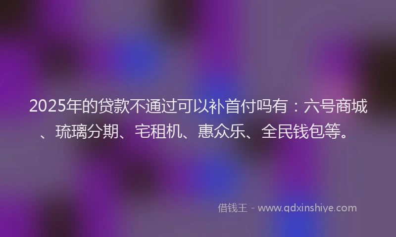 2025年的贷款不通过可以补首付吗有：六号商城、琉璃分期、宅租机、惠众乐、全民钱包等。