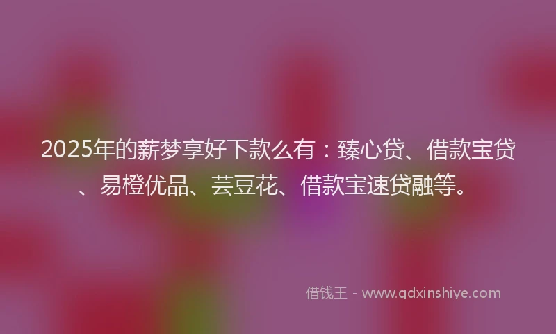 2025年的薪梦享好下款么有：臻心贷、借款宝贷、易橙优品、芸豆花、借款宝速贷融等。