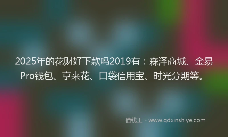 2025年的花财好下款吗2019有：森泽商城、金易Pro钱包、享来花、口袋信用宝、时光分期等。