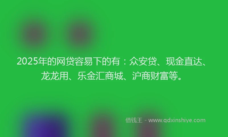 2025年的网贷容易下的有：众安贷、现金直达、龙龙用、乐金汇商城、沪商财富等。