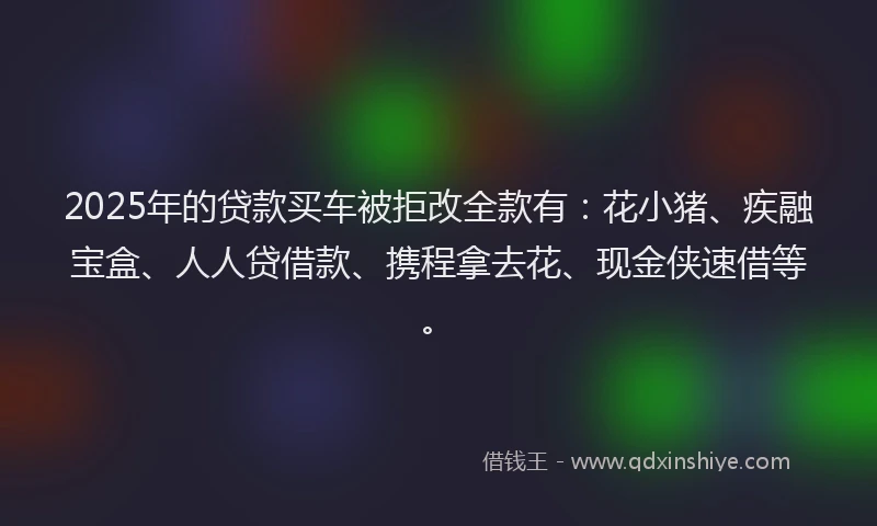2025年的贷款买车被拒改全款有：花小猪、疾融宝盒、人人贷借款、携程拿去花、现金侠速借等。