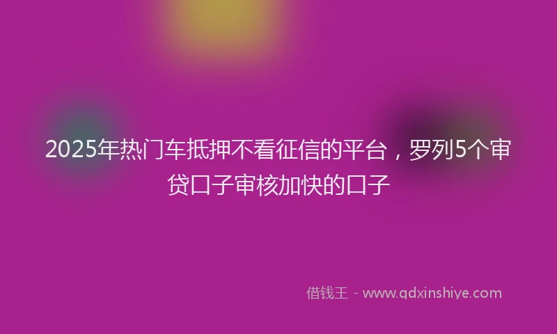 2025年热门车抵押不看征信的平台，罗列5个审贷口子审核加快的口子