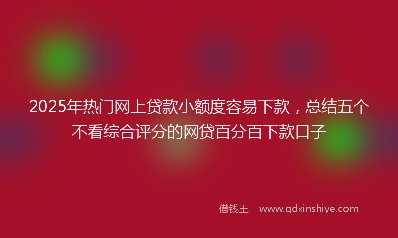 2025年热门网上贷款小额度容易下款，总结五个不看综合评分的网贷百分百下款口子