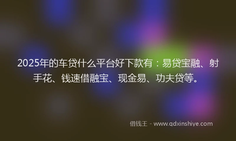 2025年的车贷什么平台好下款有：易贷宝融、射手花、钱速借融宝、现金易、功夫贷等。