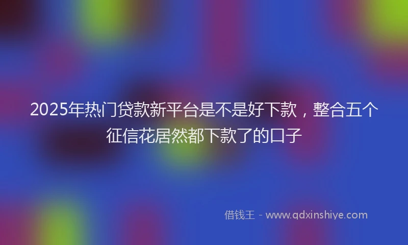 2025年热门贷款新平台是不是好下款，整合五个征信花居然都下款了的口子