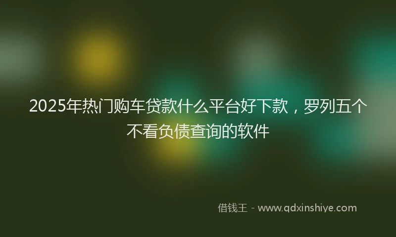 2025年热门购车贷款什么平台好下款，罗列五个不看负债查询的软件