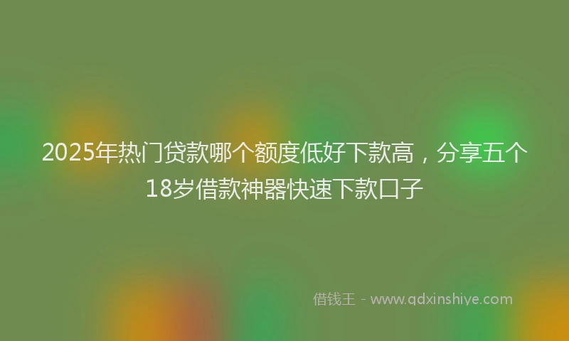 2025年热门贷款哪个额度低好下款高，分享五个18岁借款神器快速下款口子