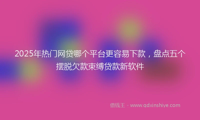 2025年热门网贷哪个平台更容易下款，盘点五个摆脱欠款束缚贷款新软件