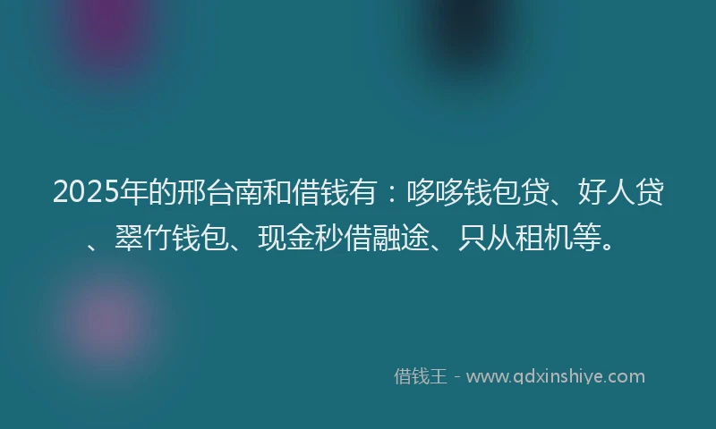 2025年的邢台南和借钱有：哆哆钱包贷、好人贷、翠竹钱包、现金秒借融途、只从租机等。