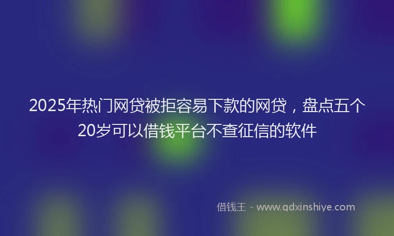 2025年热门网贷被拒容易下款的网贷，盘点五个20岁可以借钱平台不查征信的软件