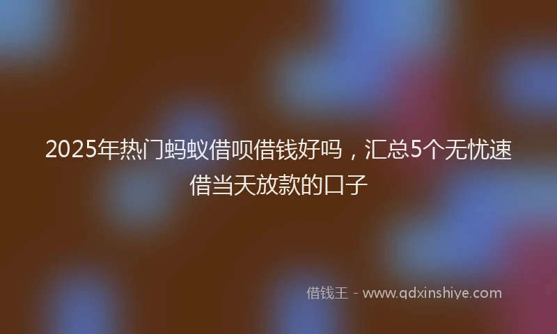 2025年热门蚂蚁借呗借钱好吗，汇总5个无忧速借当天放款的口子