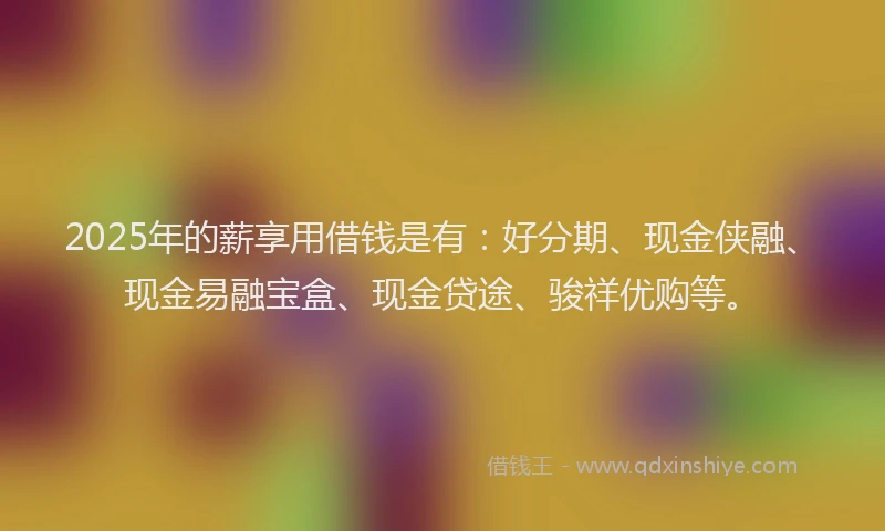 2025年的薪享用借钱是有：好分期、现金侠融、现金易融宝盒、现金贷途、骏祥优购等。