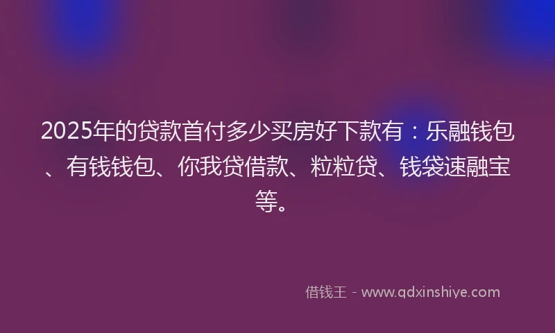 2025年的贷款首付多少买房好下款有：乐融钱包、有钱钱包、你我贷借款、粒粒贷、钱袋速融宝等。